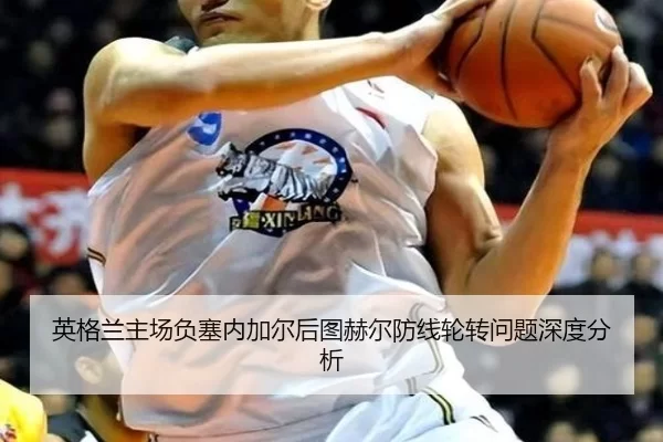 英格兰主场负塞内加尔后图赫尔防线轮转问题深度分析